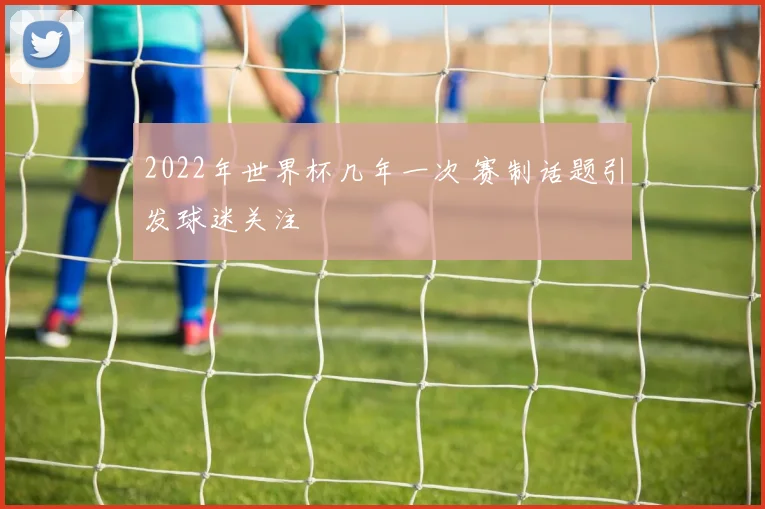 2022年世界杯几年一次 赛制话题引发球迷关注