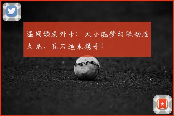 温网颁发外卡:大小威梦幻联动活久见,瓦刀迪米携手!