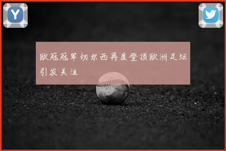 欧冠冠军切尔西再度登顶欧洲足坛引发关注