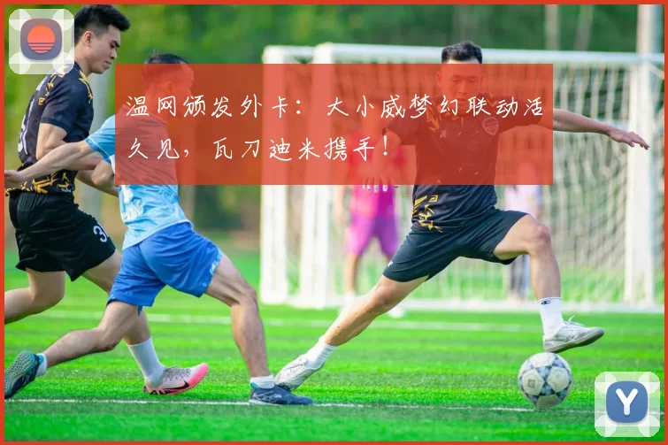 温网颁发外卡:大小威梦幻联动活久见,瓦刀迪米携手!