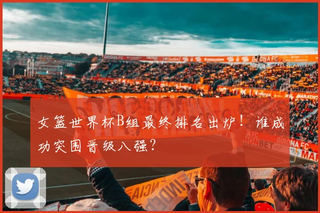 女篮世界杯B组最终排名出炉！谁成功突围晋级八强？
