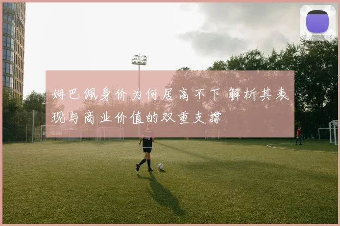 姆巴佩身价为何居高不下 解析其表现与商业价值的双重支撑