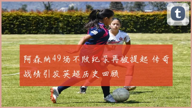 阿森纳49场不败纪录再被提起 传奇战绩引发英超历史回顾