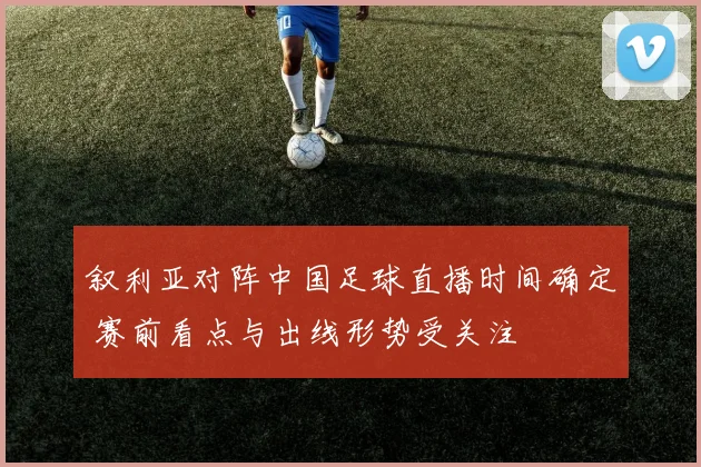 叙利亚对阵中国足球直播时间确定 赛前看点与出线形势受关注