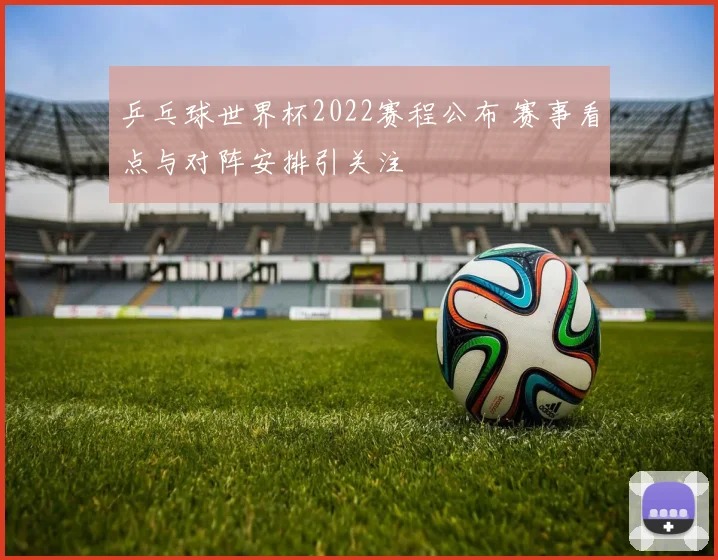 乒乓球世界杯2022赛程公布 赛事看点与对阵安排引关注