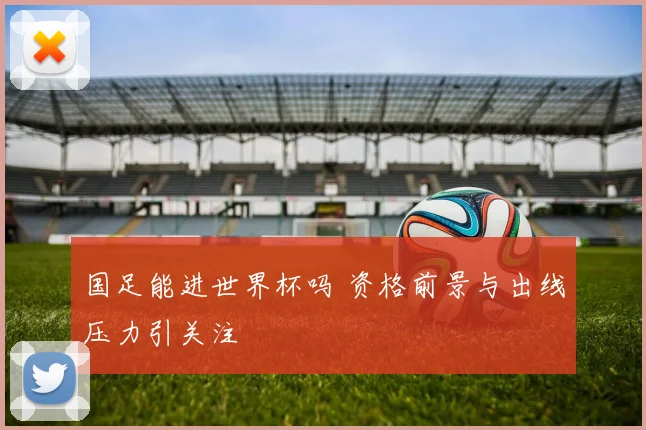 国足能进世界杯吗 资格前景与出线压力引关注