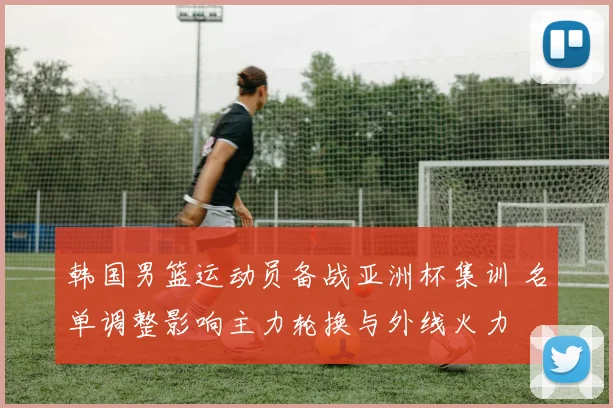 韩国男篮运动员备战亚洲杯集训 名单调整影响主力轮换与外线火力