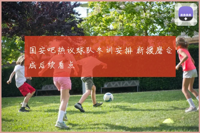 国安吧热议球队冬训安排 新援磨合成后续看点