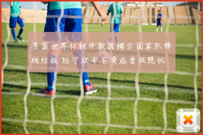 男篮世界杯软件数据揭示国家队锋线短板 防守效率下滑成晋级隐忧