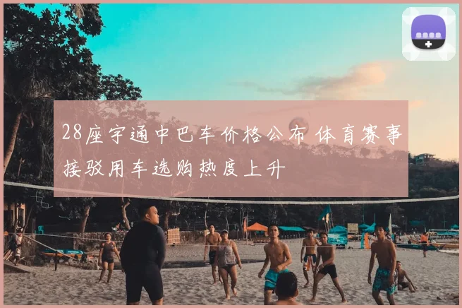 28座宇通中巴车价格公布 体育赛事接驳用车选购热度上升