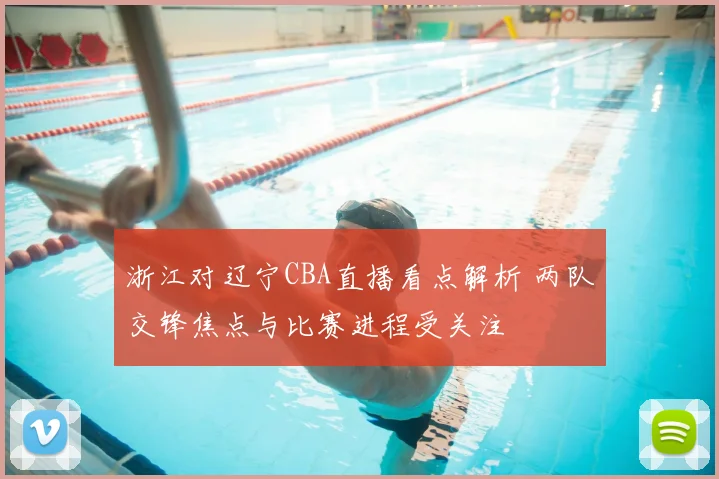 浙江对辽宁CBA直播看点解析 两队交锋焦点与比赛进程受关注