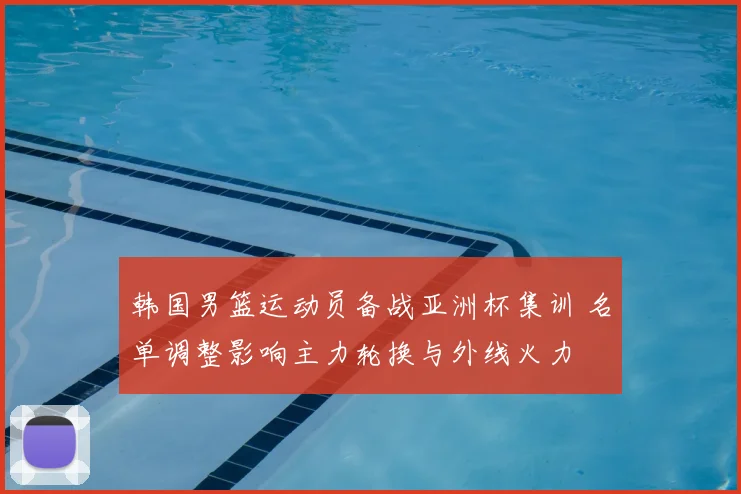 韩国男篮运动员备战亚洲杯集训 名单调整影响主力轮换与外线火力
