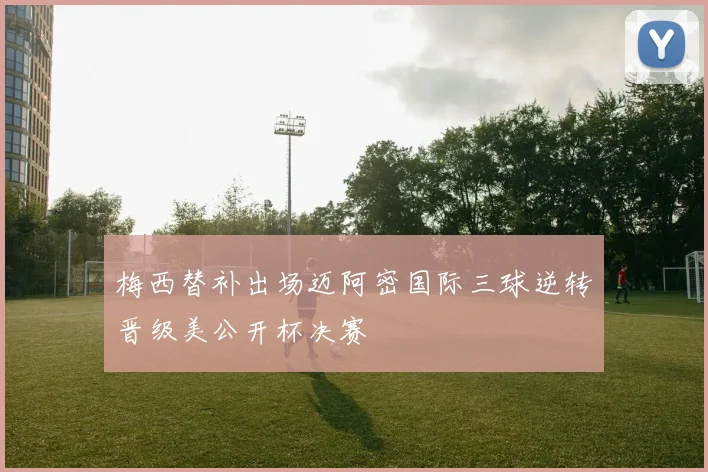 梅西替补出场迈阿密国际三球逆转晋级美公开杯决赛