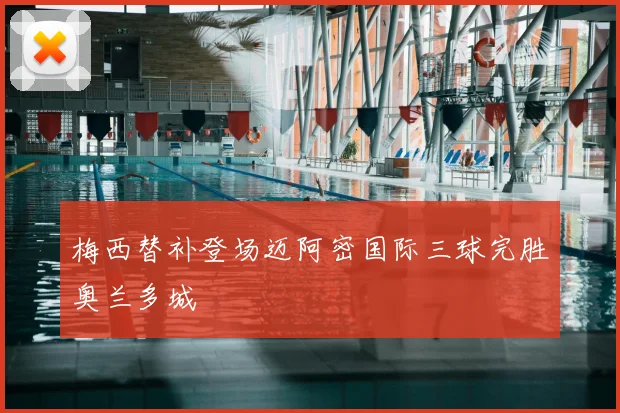 梅西替补登场迈阿密国际三球完胜奥兰多城