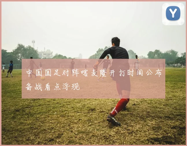 中国国足对阵喀麦隆开打时间公布备战看点浮现
