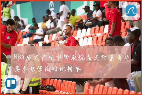 NBA历史首轮中锋表现盘点约基奇与奥尼尔领衔对比榜单
