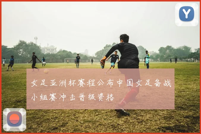 女足亚洲杯赛程公布中国女足备战小组赛冲击晋级资格