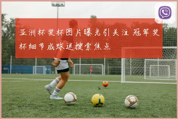 亚洲杯奖杯图片曝光引关注 冠军奖杯细节成球迷搜索焦点