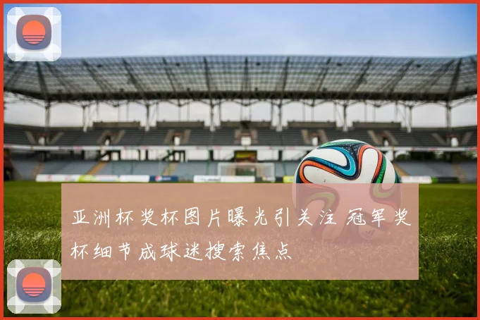 亚洲杯奖杯图片曝光引关注 冠军奖杯细节成球迷搜索焦点