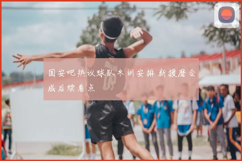 国安吧热议球队冬训安排 新援磨合成后续看点