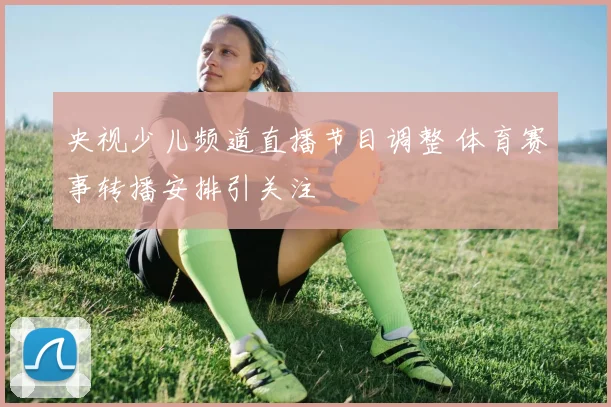 央视少儿频道直播节目调整 体育赛事转播安排引关注