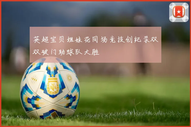 英超宝贝姐妹花同场竞技创纪录双双破门助球队大胜