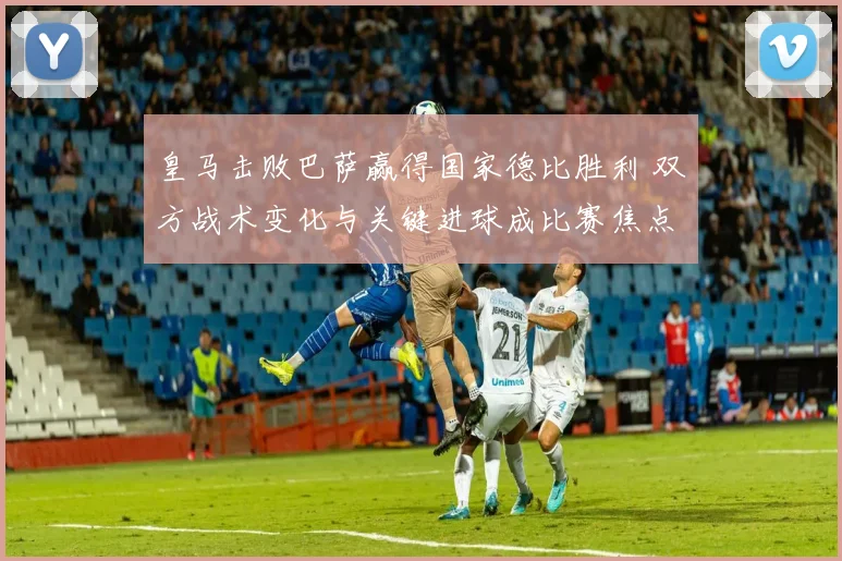 皇马击败巴萨赢得国家德比胜利 双方战术变化与关键进球成比赛焦点