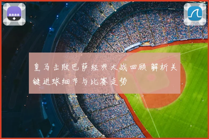 皇马击败巴萨经典大战回顾 解析关键进球细节与比赛走势