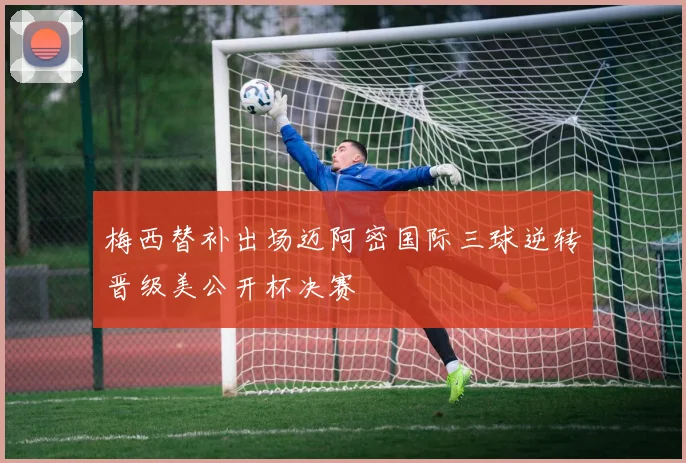 梅西替补出场迈阿密国际三球逆转晋级美公开杯决赛