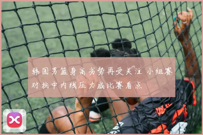 韩国男篮身高劣势再受关注 小组赛对抗中内线压力成比赛看点