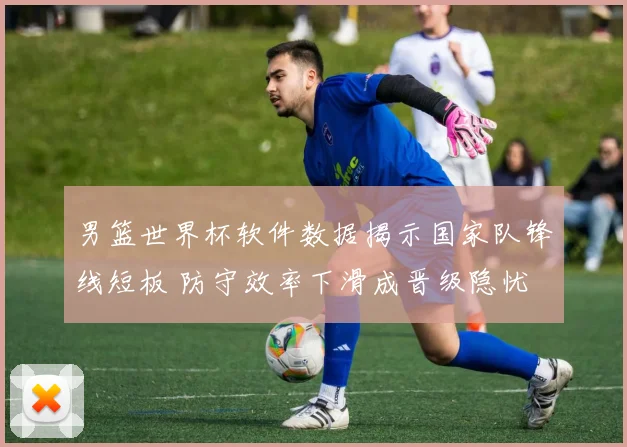 男篮世界杯软件数据揭示国家队锋线短板 防守效率下滑成晋级隐忧