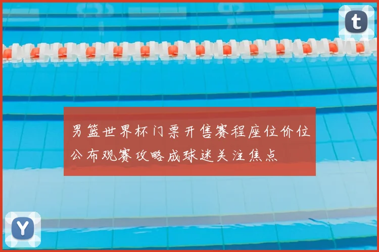 男篮世界杯门票开售赛程座位价位公布观赛攻略成球迷关注焦点