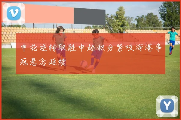 申花逆转取胜中超积分紧咬海港争冠悬念延续