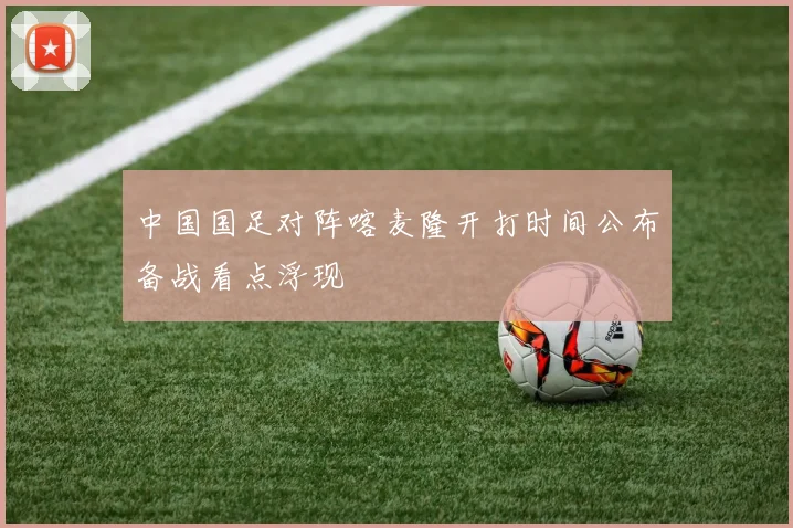 中国国足对阵喀麦隆开打时间公布备战看点浮现