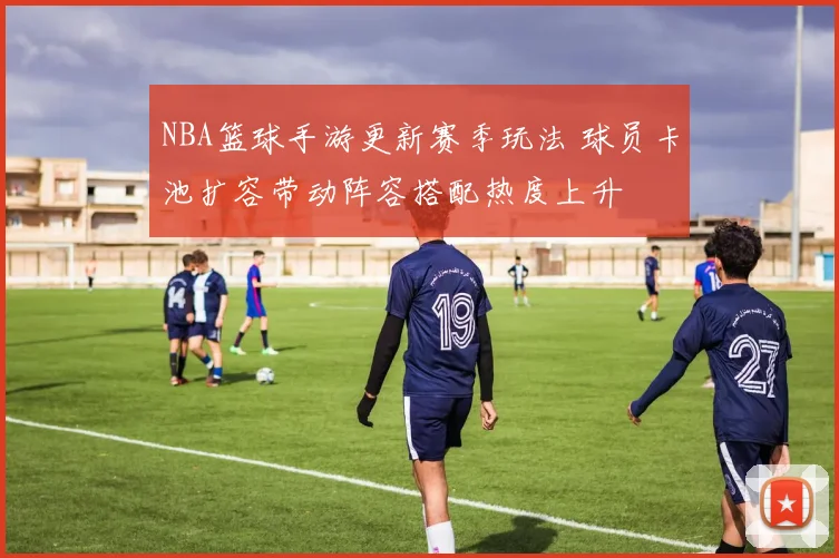 NBA篮球手游更新赛季玩法 球员卡池扩容带动阵容搭配热度上升