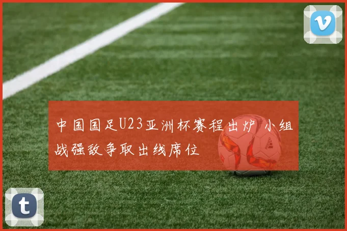 中国国足U23亚洲杯赛程出炉 小组战强敌争取出线席位